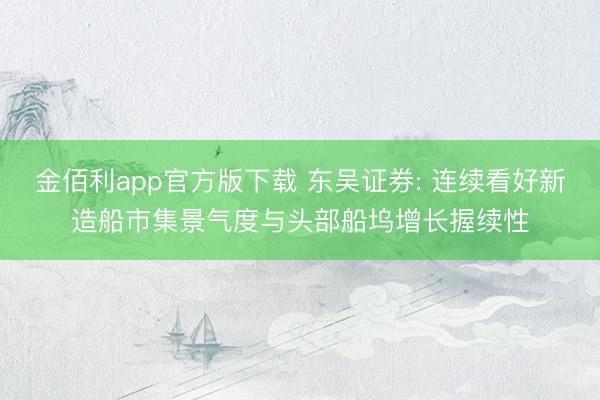 金佰利app官方版下载 东吴证券: 连续看好新造船市集景气度与头部船坞增长握续性