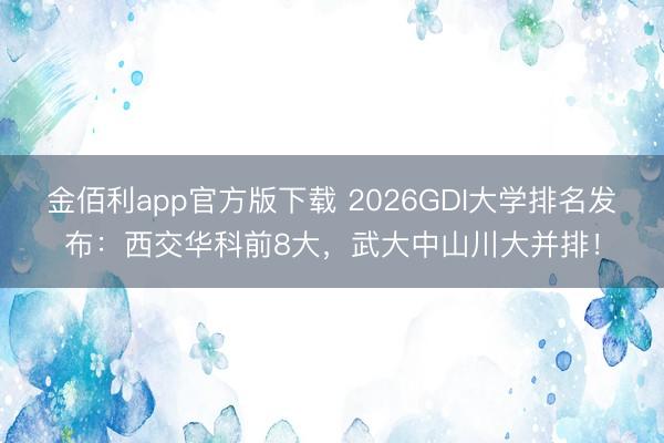 金佰利app官方版下载 2026GDI大学排名发布：西交华科前8大，武大中山川大并排！