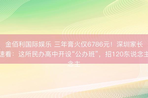 金佰利国际娱乐 三年膏火仅6786元！深圳家长速看：这所民办高中开设“公办班”，招120东说念主