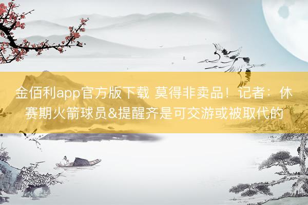 金佰利app官方版下载 莫得非卖品！记者：休赛期火箭球员&提醒齐是可交游或被取代的