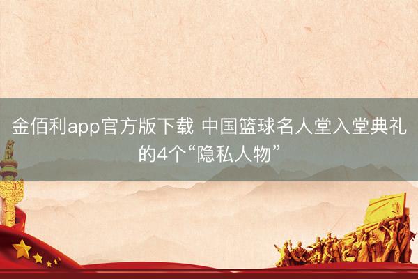 金佰利app官方版下载 中国篮球名人堂入堂典礼的4个“隐私人物”