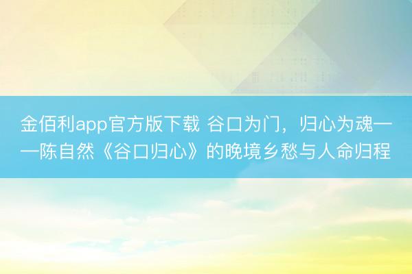金佰利app官方版下载 谷口为门，归心为魂——陈自然《谷口归心》的晚境乡愁与人命归程