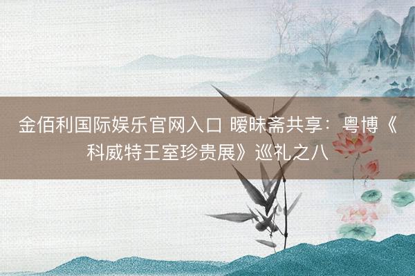 金佰利国际娱乐官网入口 暧昧斋共享：粤博《科威特王室珍贵展》巡礼之八