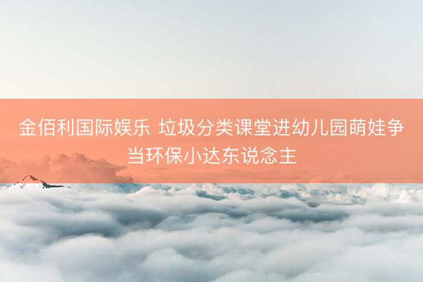 金佰利国际娱乐 垃圾分类课堂进幼儿园萌娃争当环保小达东说念主