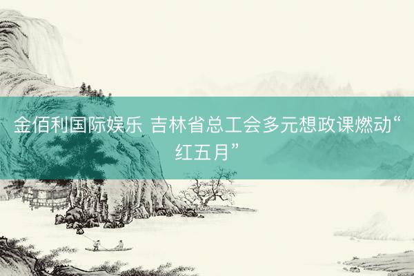 金佰利国际娱乐 吉林省总工会多元想政课燃动“红五月”