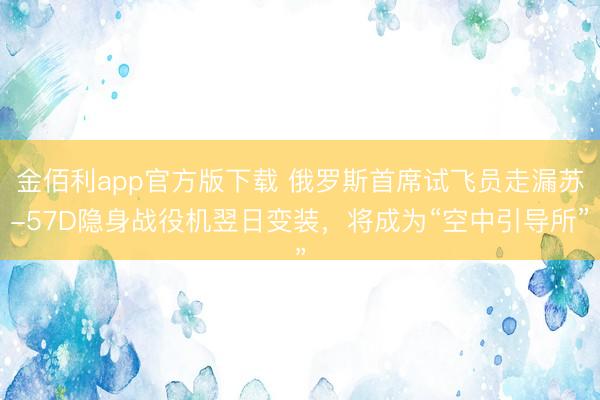 金佰利app官方版下载 俄罗斯首席试飞员走漏苏-57D隐身战役机翌日变装，将成为“空中引导所”