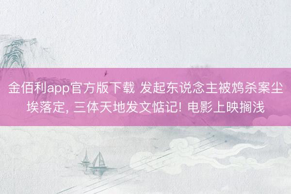 金佰利app官方版下载 发起东说念主被鸩杀案尘埃落定， 三体天地发文惦记! 电影上映搁浅