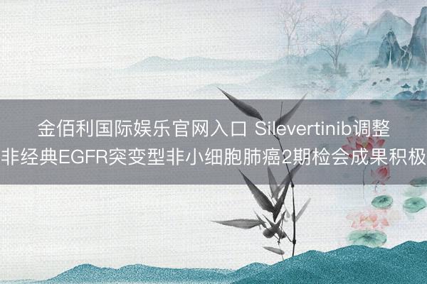 金佰利国际娱乐官网入口 Silevertinib调整非经典EGFR突变型非小细胞肺癌2期检会成果积极