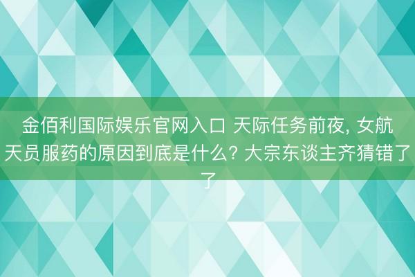 金佰利国际娱乐官网入口 天际任务前夜， 女航天员服药的原因到底是什么? 大宗东谈主齐猜错了