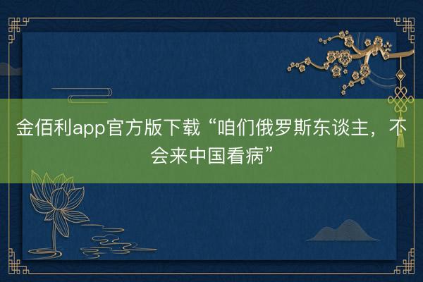 金佰利app官方版下载 “咱们俄罗斯东谈主，不会来中国看病”