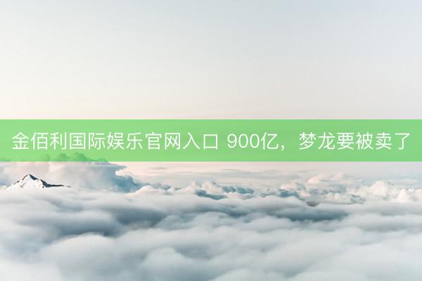 金佰利国际娱乐官网入口 900亿，梦龙要被卖了
