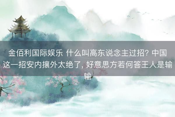 金佰利国际娱乐 什么叫高东说念主过招? 中国这一招安内攘外太绝了， 好意思方若何答王人是输