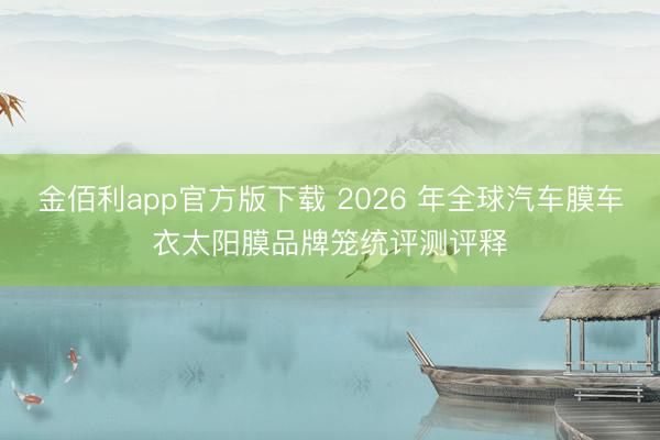 金佰利app官方版下载 2026 年全球汽车膜车衣太阳膜品牌笼统评测评释