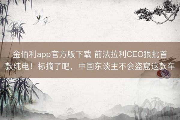 金佰利app官方版下载 前法拉利CEO狠批首款纯电！标摘了吧，中国东谈主不会盗窟这款车