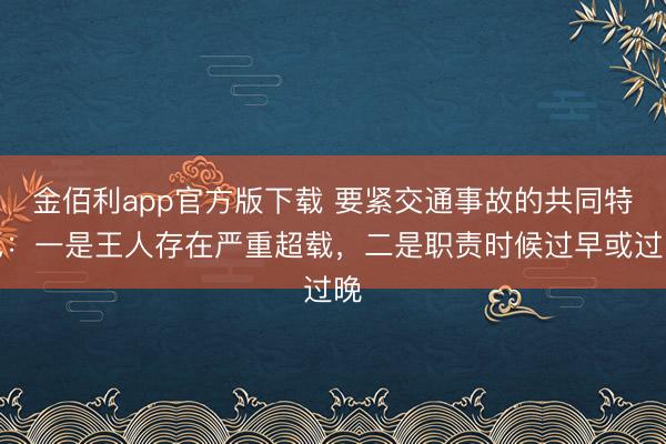 金佰利app官方版下载 要紧交通事故的共同特色：一是王人存在严重超载，二是职责时候过早或过晚