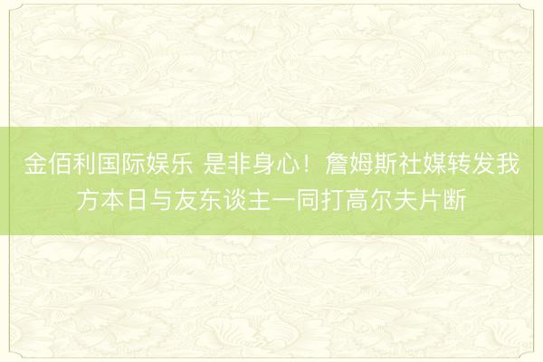 金佰利国际娱乐 是非身心！詹姆斯社媒转发我方本日与友东谈主一同打高尔夫片断