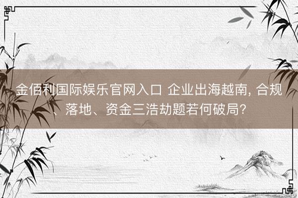 金佰利国际娱乐官网入口 企业出海越南， 合规、落地、资金三浩劫题若何破局?