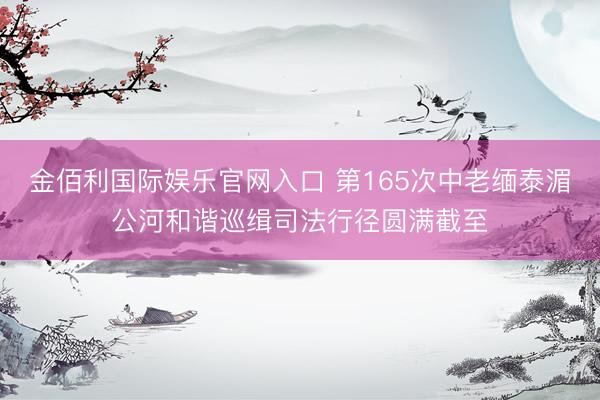 金佰利国际娱乐官网入口 第165次中老缅泰湄公河和谐巡缉司法行径圆满截至