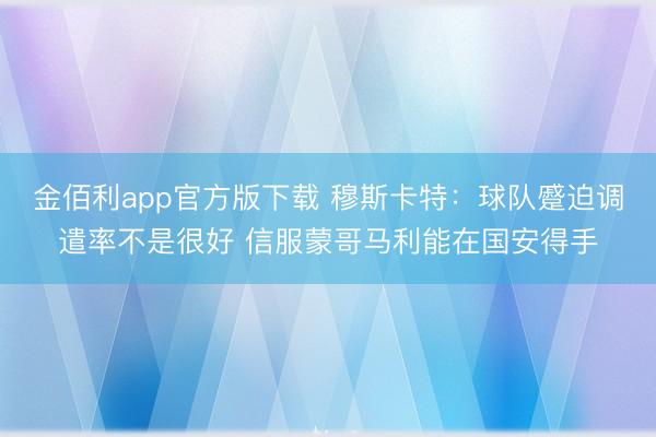金佰利app官方版下载 穆斯卡特：球队蹙迫调遣率不是很好 信服蒙哥马利能在国安得手