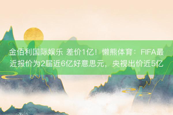 金佰利国际娱乐 差价1亿！懒熊体育：FIFA最近报价为2届近6亿好意思元，央视出价近5亿