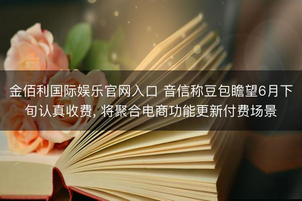 金佰利国际娱乐官网入口 音信称豆包瞻望6月下旬认真收费， 将聚合电商功能更新付费场景