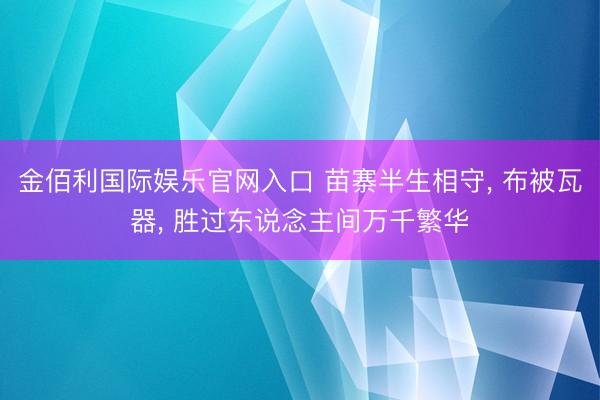 金佰利国际娱乐官网入口 苗寨半生相守， 布被瓦器， 胜过东说念主间万千繁华