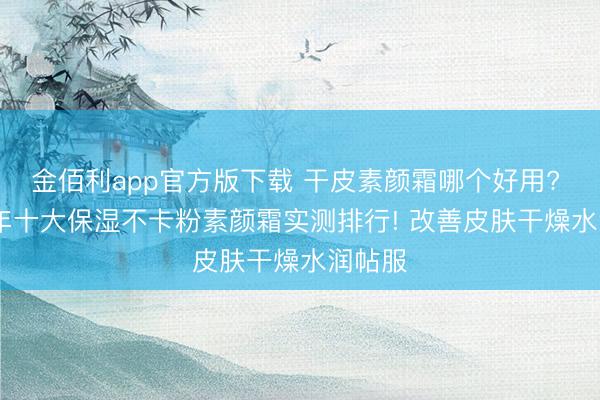 金佰利app官方版下载 干皮素颜霜哪个好用? 2026年十大保湿不卡粉素颜霜实测排行! 改善皮肤干燥水润帖服