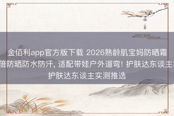 金佰利app官方版下载 2026熟龄肌宝妈防晒霜推选: 高倍防晒防水防汗， 适配带娃户外遛弯! 护肤达东谈主实测推选
