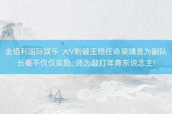 金佰利国际娱乐 大V刺破王皓任命梁靖崑为副队长毫不仅仅奖励， 还为敲打年青东说念主!