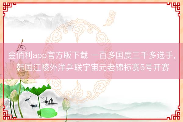 金佰利app官方版下载 一百多国度三千多选手， 韩国江陵外洋乒联宇宙元老锦标赛5号开赛