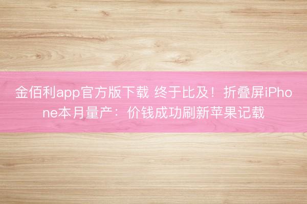 金佰利app官方版下载 终于比及！折叠屏iPhone本月量产：价钱成功刷新苹果记载