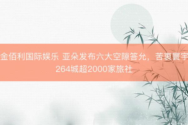 金佰利国际娱乐 亚朵发布六大空隙答允，苦衷寰宇264城超2000家旅社