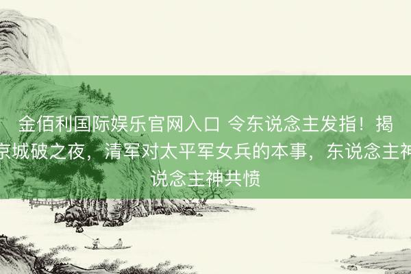 金佰利国际娱乐官网入口 令东说念主发指！揭秘天京城破之夜，清军对太平军女兵的本事，东说念主神共愤