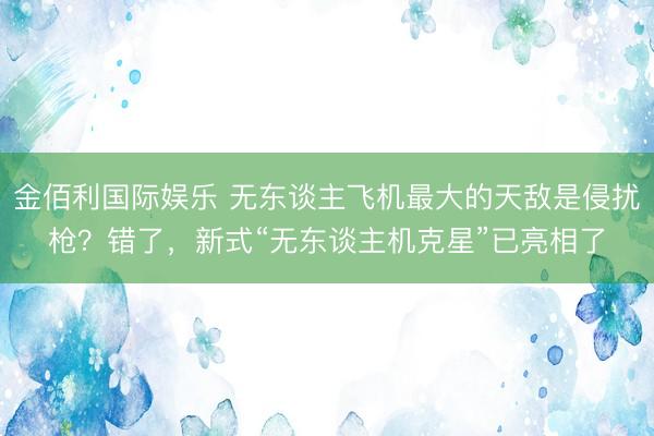 金佰利国际娱乐 无东谈主飞机最大的天敌是侵扰枪？错了，新式“无东谈主机克星”已亮相了