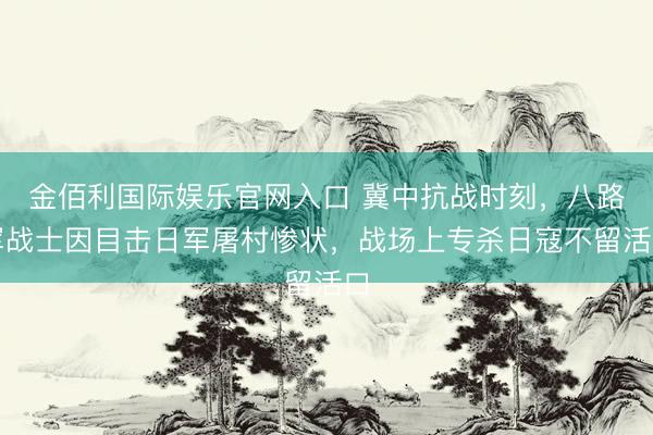 金佰利国际娱乐官网入口 冀中抗战时刻，八路军战士因目击日军屠村惨状，战场上专杀日寇不留活口