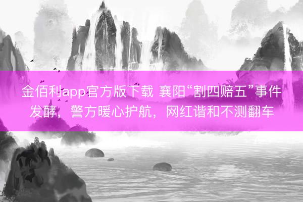 金佰利app官方版下载 襄阳“割四赔五”事件发酵，警方暖心护航，网红谐和不测翻车