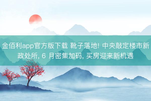 金佰利app官方版下载 靴子落地! 中央敲定楼市新政处所， 6 月密集加码， 买房迎来新机遇