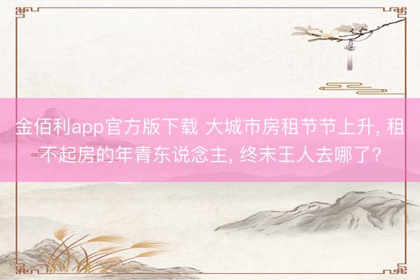 金佰利app官方版下载 大城市房租节节上升， 租不起房的年青东说念主， 终末王人去哪了?
