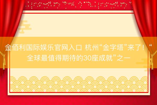 金佰利国际娱乐官网入口 杭州“金字塔”来了！“全球最值得期待的30座成就”之一