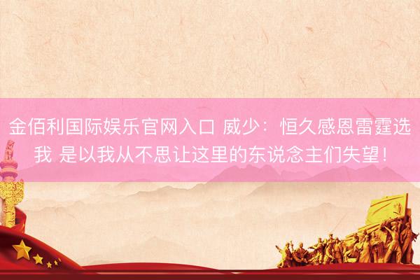 金佰利国际娱乐官网入口 威少：恒久感恩雷霆选我 是以我从不思让这里的东说念主们失望！