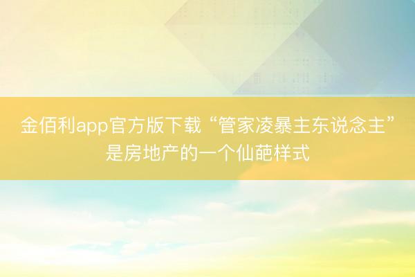 金佰利app官方版下载 “管家凌暴主东说念主”是房地产的一个仙葩样式