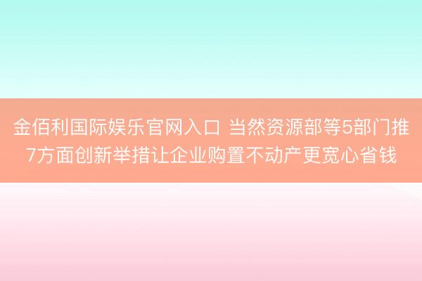 金佰利国际娱乐官网入口 当然资源部等5部门推7方面创新举措让企业购置不动产更宽心省钱