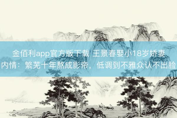 金佰利app官方版下载 王景春娶小18岁娇妻内情：繁芜十年熬成影帝，低调到不雅众认不出脸