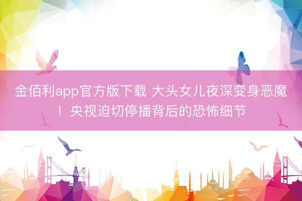金佰利app官方版下载 大头女儿夜深变身恶魔!央视迫切停播背后的恐怖细节
