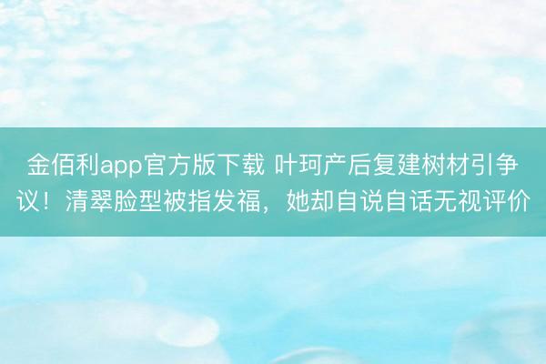 金佰利app官方版下载 叶珂产后复建树材引争议！清翠脸型被指发福，她却自说自话无视评价