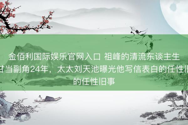 金佰利国际娱乐官网入口 祖峰的清流东谈主生：甘当副角24年，太太刘天池曝光他写信表白的任性旧事