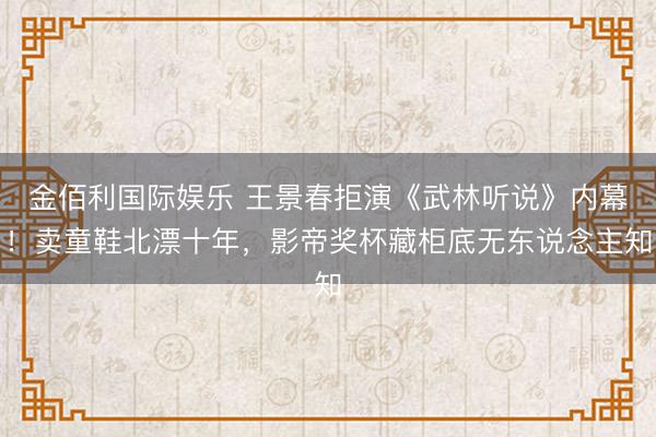 金佰利国际娱乐 王景春拒演《武林听说》内幕！卖童鞋北漂十年，影帝奖杯藏柜底无东说念主知
