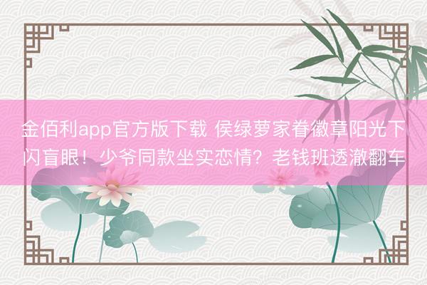 金佰利app官方版下载 侯绿萝家眷徽章阳光下闪盲眼!少爷同款坐实恋情?老钱班透澈翻车
