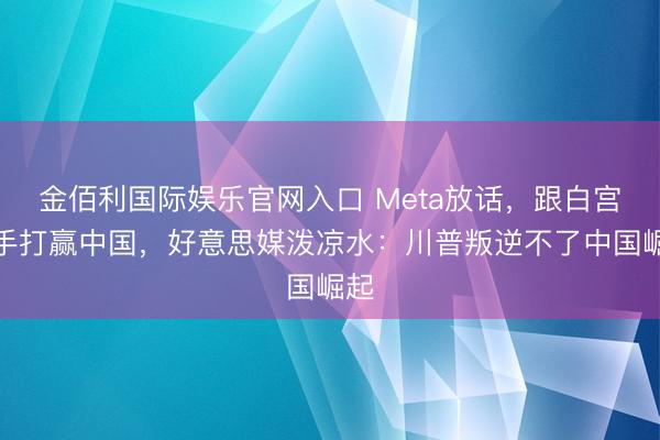 金佰利国际娱乐官网入口 Meta放话，跟白宫联手打赢中国，好意思媒泼凉水：川普叛逆不了中国崛起