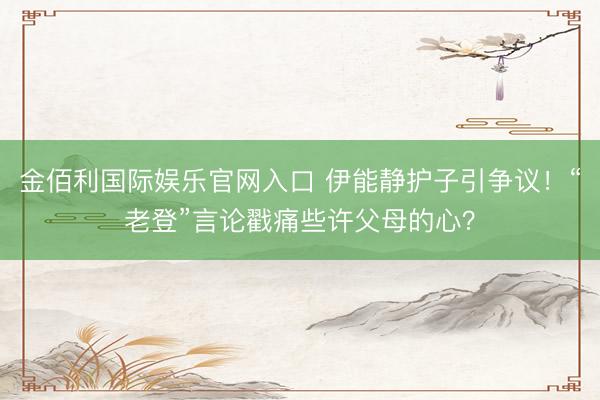 金佰利国际娱乐官网入口 伊能静护子引争议！“老登”言论戳痛些许父母的心？